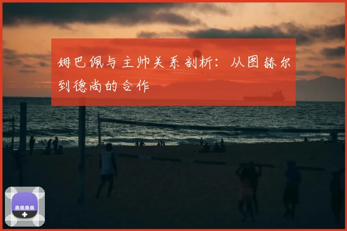 姆巴佩与主帅关系剖析：从图赫尔到德尚的合作