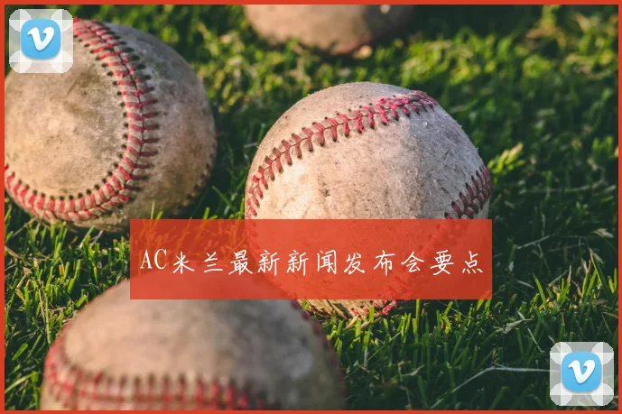 AC米兰最新新闻发布会要点