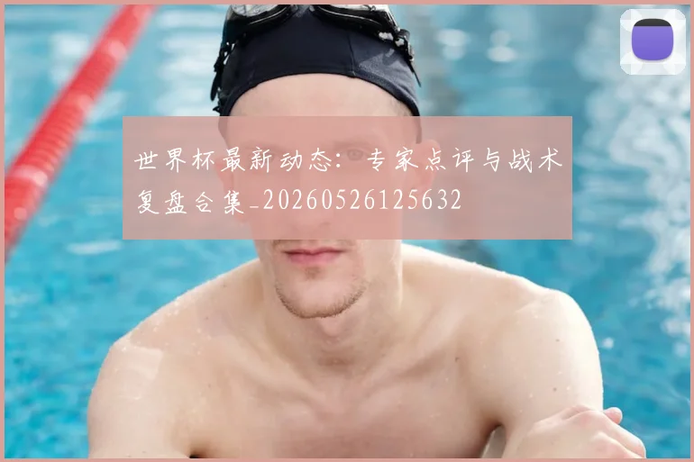 世界杯最新动态：专家点评与战术复盘合集_20260526125632