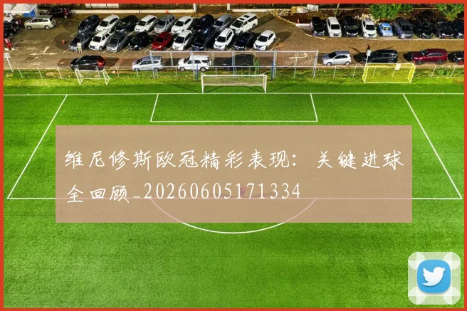 维尼修斯欧冠精彩表现:关键进球全回顾_20260605171334