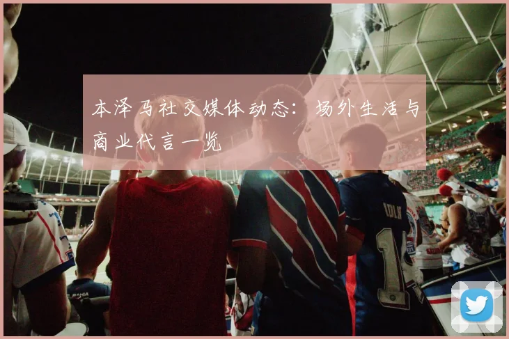 本泽马社交媒体动态：场外生活与商业代言一览