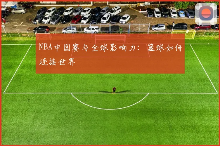 NBA中国赛与全球影响力:篮球如何连接世界