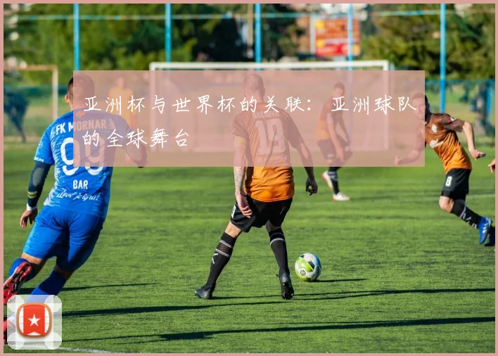 亚洲杯与世界杯的关联：亚洲球队的全球舞台