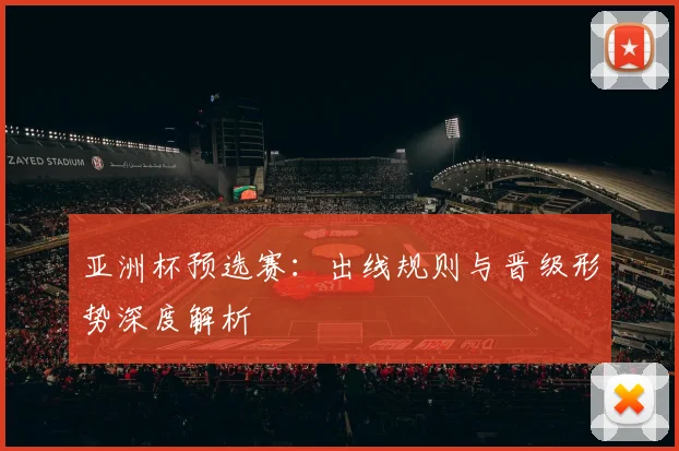 亚洲杯预选赛：出线规则与晋级形势深度解析
