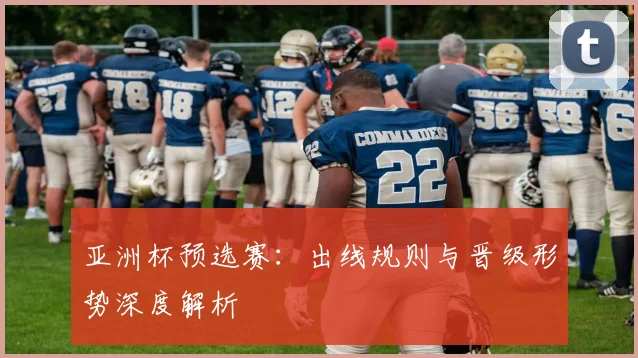 亚洲杯预选赛：出线规则与晋级形势深度解析