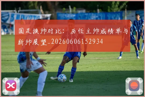 国足换帅对比:历任主帅成绩单与新帅展望_20260606152934