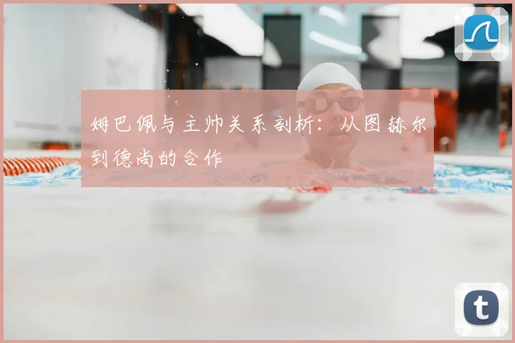姆巴佩与主帅关系剖析：从图赫尔到德尚的合作