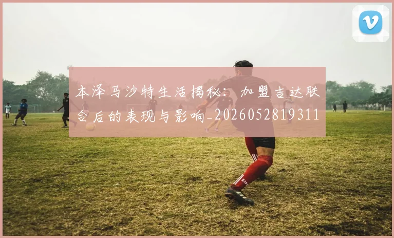 本泽马沙特生活揭秘:加盟吉达联合后的表现与影响_20260528193118