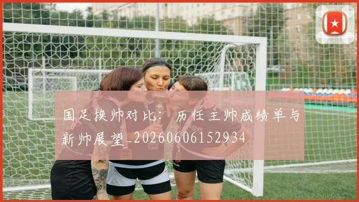 国足换帅对比：历任主帅成绩单与新帅展望_20260606152934