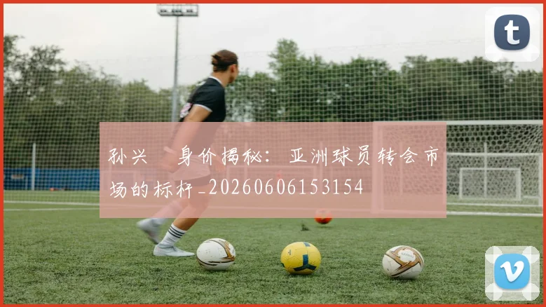孙兴慜身价揭秘：亚洲球员转会市场的标杆_20260606153154