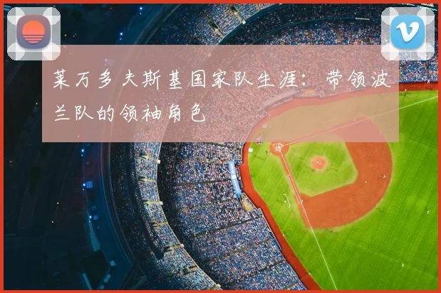 莱万多夫斯基国家队生涯:带领波兰队的领袖角色