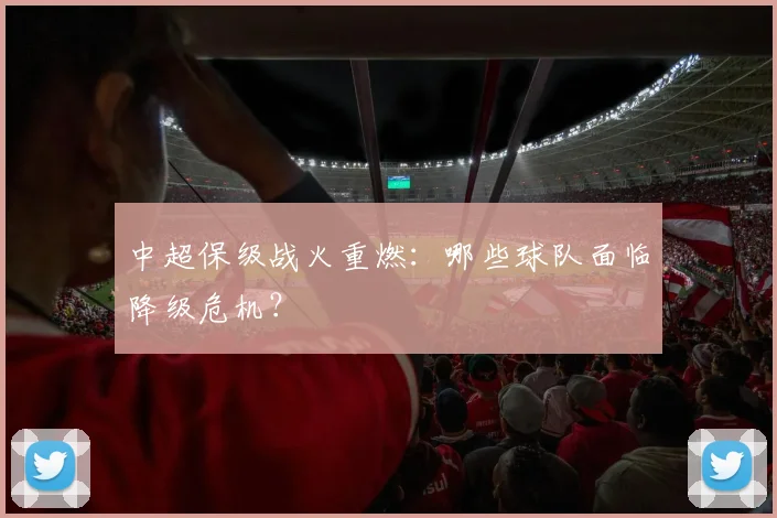 中超保级战火重燃：哪些球队面临降级危机？
