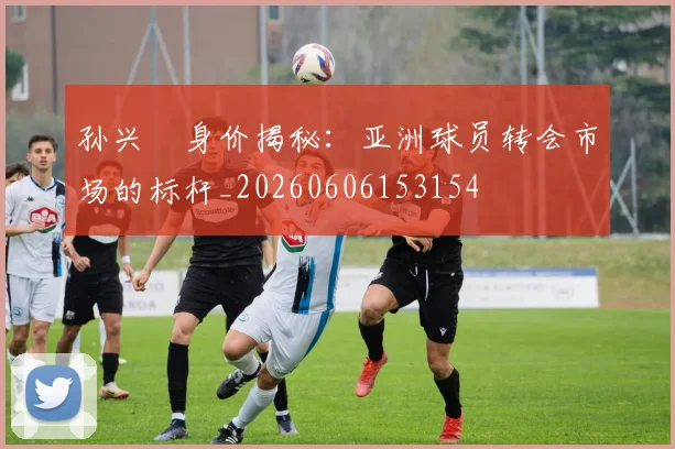 孙兴慜身价揭秘:亚洲球员转会市场的标杆_20260606153154