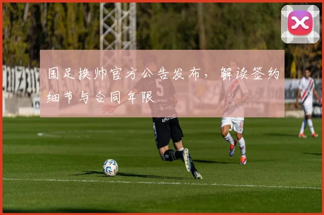 国足换帅官方公告发布,解读签约细节与合同年限