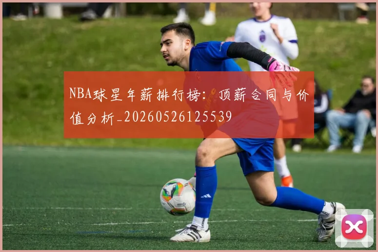 NBA球星年薪排行榜：顶薪合同与价值分析_20260526125539