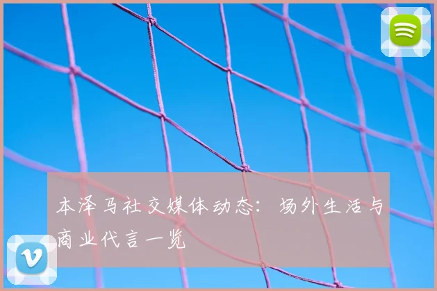 本泽马社交媒体动态:场外生活与商业代言一览